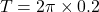 \[ T = 2 \pi \times 0.2 \]