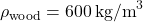 \[ \rho_{\text{wood}} = 600 \, \text{kg/m}^3 \]