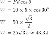 \[ \begin{aligned} W &= Fd \cos \theta \\ W &= 10 \times 5 \times \cos 30^\circ \\ W &= 50 \times \frac{\sqrt{3}}{2} \\ W &= 25\sqrt{3} \, \text{J} \approx 43.3 \, \text{J} \end{aligned} \]