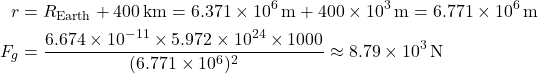 \[ \begin{aligned} r &= R_{\text{Earth}} + 400 \, \text{km} = 6.371 \times 10^6 \, \text{m} + 400 \times 10^3 \, \text{m} = 6.771 \times 10^6 \, \text{m} \\ F_g &= \frac{6.674 \times 10^{-11} \times 5.972 \times 10^{24} \times 1000}{(6.771 \times 10^6)^2} \approx 8.79 \times 10^3 \, \text{N} \end{aligned} \]