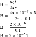 \[ \begin{aligned} \mathbf{B} &= \frac{\mu_0 I}{2 \pi r} \\ \mathbf{B} &= \frac{4\pi \times 10^{-7} \times 5}{2\pi \times 0.1} \\ \mathbf{B} &= \frac{2 \times 10^{-6}}{0.1} \\ \mathbf{B} &= 2 \times 10^{-5} \, \text{T} \end{aligned} \]