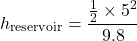 \[ h_{\text{reservoir}} = \frac{\frac{1}{2} \times 5^2}{9.8} \]