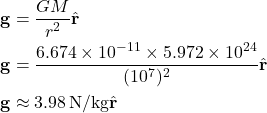 \[ \begin{aligned} \mathbf{g} &= \frac{GM}{r^2} \hat{\mathbf{r}} \\ \mathbf{g} &= \frac{6.674 \times 10^{-11} \times 5.972 \times 10^{24}}{(10^7)^2} \hat{\mathbf{r}} \\ \mathbf{g} &\approx 3.98 \, \text{N/kg} \hat{\mathbf{r}} \end{aligned} \]