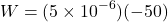 \[ W = (5 \times 10^{-6})(-50) \]