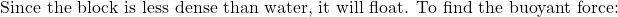 \[\text{Since the block is less dense than water, it will float. To find the buoyant force:}\]