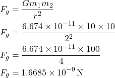 \[ \begin{aligned} F_g &= \frac{G m_1 m_2}{r^2} \\ F_g &= \frac{6.674 \times 10^{-11} \times 10 \times 10}{2^2} \\ F_g &= \frac{6.674 \times 10^{-11} \times 100}{4} \\ F_g &= 1.6685 \times 10^{-9} \, \text{N} \end{aligned} \]