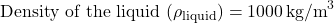 \[ \text{Density of the liquid } (\rho_{\text{liquid}}) = 1000 \, \text{kg/m}^3 \]