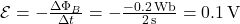 \mathcal{E} = -\frac{\Delta \Phi_B}{\Delta t} = -\frac{-0.2 \, \text{Wb}}{2 \, \text{s}} = 0.1 \, \text{V}