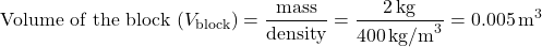 \[ \text{Volume of the block } (V_{\text{block}}) = \frac{\text{mass}}{\text{density}} = \frac{2 \, \text{kg}}{400 \, \text{kg/m}^3} = 0.005 \, \text{m}^3 \]