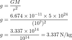 \[ \begin{aligned} g &= \frac{GM}{r^2} \\ g &= \frac{6.674 \times 10^{-11} \times 5 \times 10^{24}}{(10^7)^2} \\ g &= \frac{3.337 \times 10^{14}}{10^{14}} = 3.337 \, \text{N/kg} \end{aligned} \]