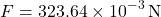 \[ F = 323.64 \times 10^{-3} \, \text{N} \]