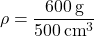 \[ \rho = \frac{600 \, \text{g}}{500 \, \text{cm}^3} \]