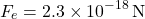 \[ F_e = 2.3 \times 10^{-18} \, \text{N} \]